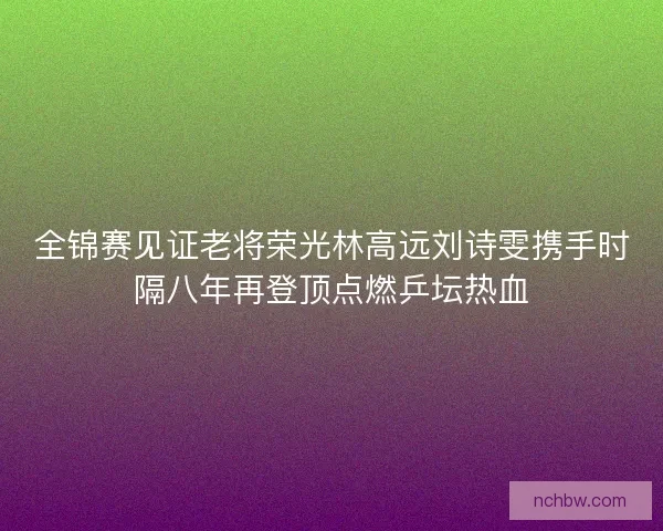 全锦赛见证老将荣光林高远刘诗雯携手时隔八年再登顶点燃乒坛热血