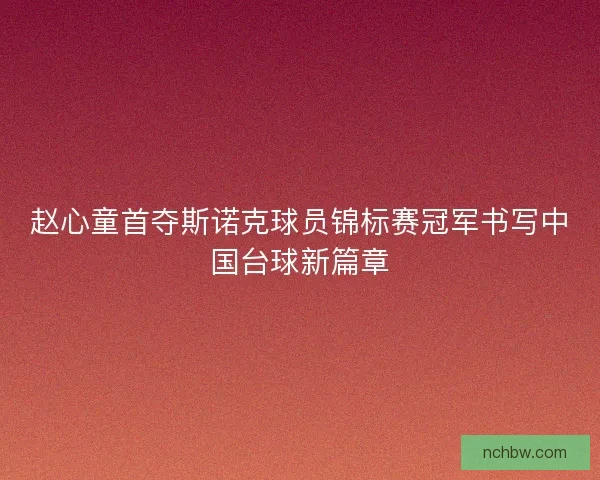 赵心童首夺斯诺克球员锦标赛冠军书写中国台球新篇章