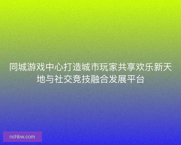 同城游戏中心打造城市玩家共享欢乐新天地与社交竞技融合发展平台