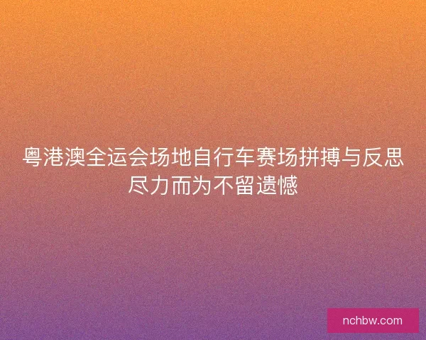 粤港澳全运会场地自行车赛场拼搏与反思尽力而为不留遗憾
