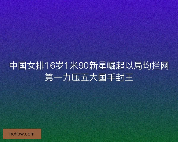中国女排16岁1米90新星崛起以局均拦网第一力压五大国手封王