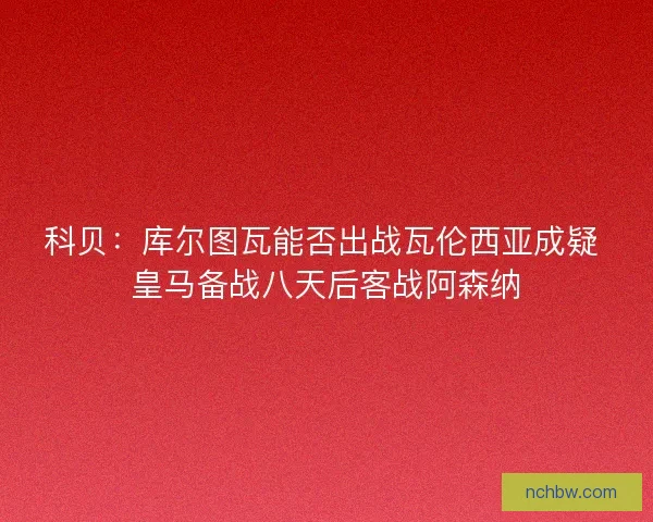 科贝：库尔图瓦能否出战瓦伦西亚成疑 皇马备战八天后客战阿森纳