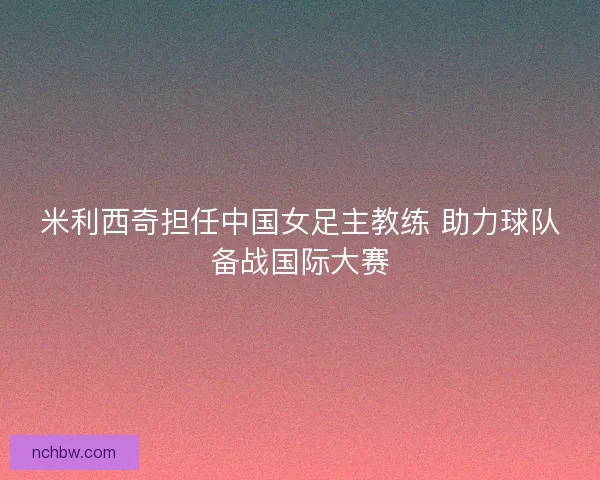 米利西奇担任中国女足主教练 助力球队备战国际大赛