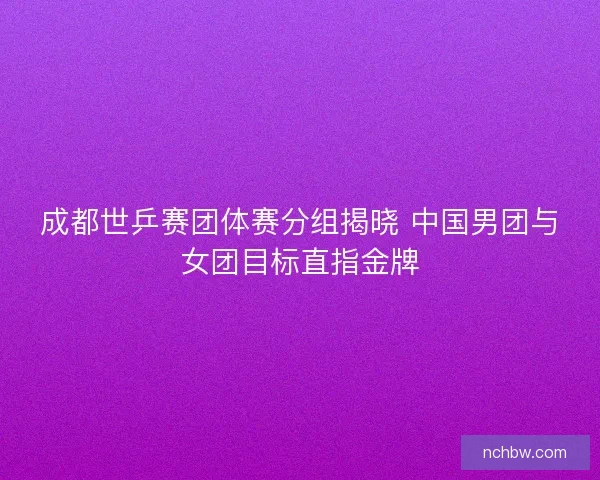 成都世乒赛团体赛分组揭晓 中国男团与女团目标直指金牌
