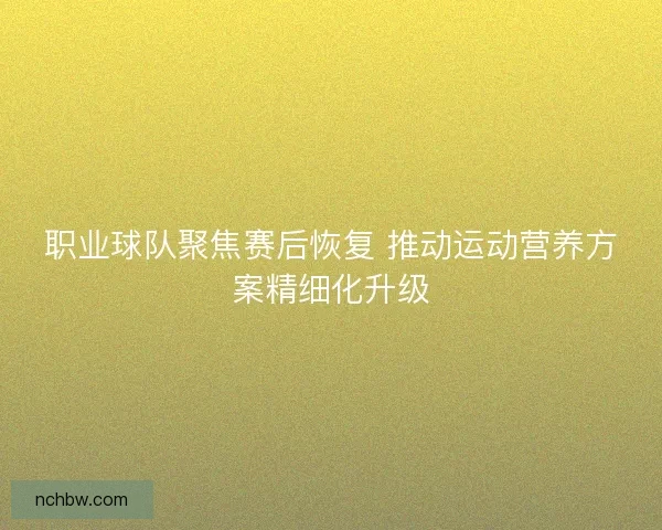 职业球队聚焦赛后恢复 推动运动营养方案精细化升级