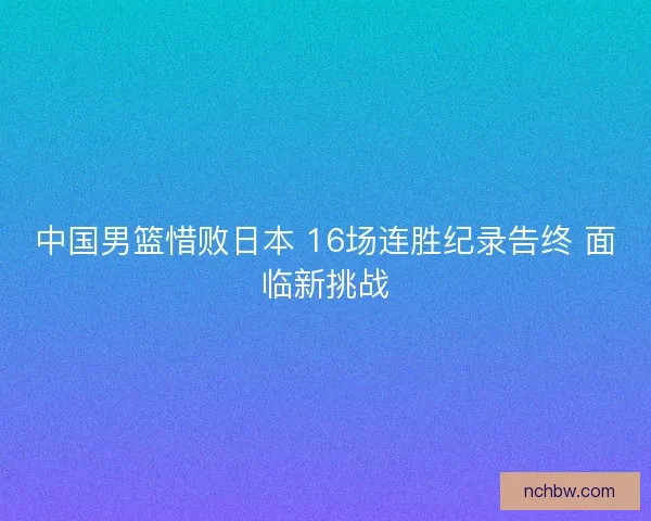 中国男篮惜败日本 16场连胜纪录告终 面临新挑战
