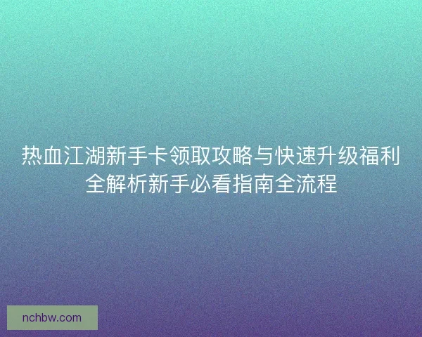 热血江湖新手卡领取攻略与快速升级福利全解析新手必看指南全流程