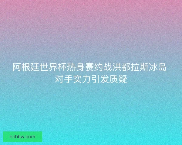 阿根廷世界杯热身赛约战洪都拉斯冰岛 对手实力引发质疑