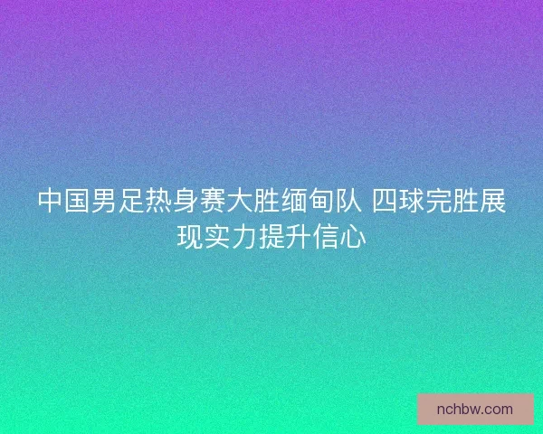 中国男足热身赛大胜缅甸队 四球完胜展现实力提升信心