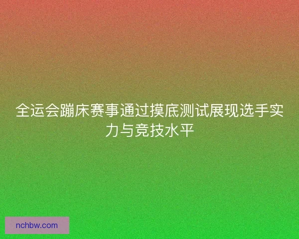 全运会蹦床赛事通过摸底测试展现选手实力与竞技水平