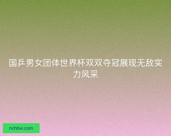 国乒男女团体世界杯双双夺冠展现无敌实力风采