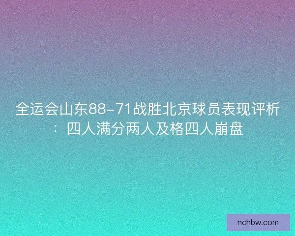 全运会山东88-71战胜北京球员表现评析：四人满分两人及格四人崩盘